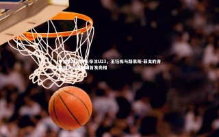 【乐竟体育官方网站】中国U23迎战东帝汶U23，王钰栋与路易斯-菲戈的青春对决，蒯纪闻首发亮相